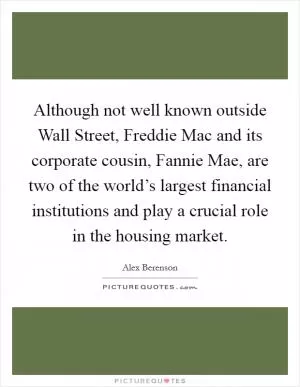 Although not well known outside Wall Street, Freddie Mac and its corporate cousin, Fannie Mae, are two of the world’s largest financial institutions and play a crucial role in the housing market Picture Quote #1