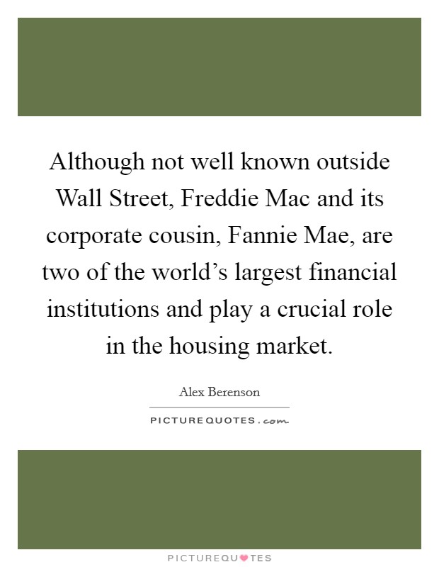Although not well known outside Wall Street, Freddie Mac and its corporate cousin, Fannie Mae, are two of the world's largest financial institutions and play a crucial role in the housing market. Picture Quote #1