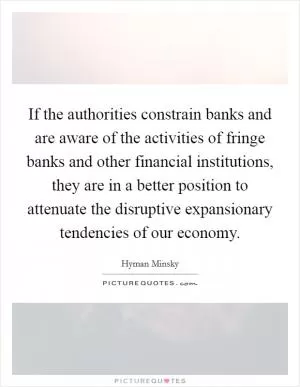 If the authorities constrain banks and are aware of the activities of fringe banks and other financial institutions, they are in a better position to attenuate the disruptive expansionary tendencies of our economy Picture Quote #1
