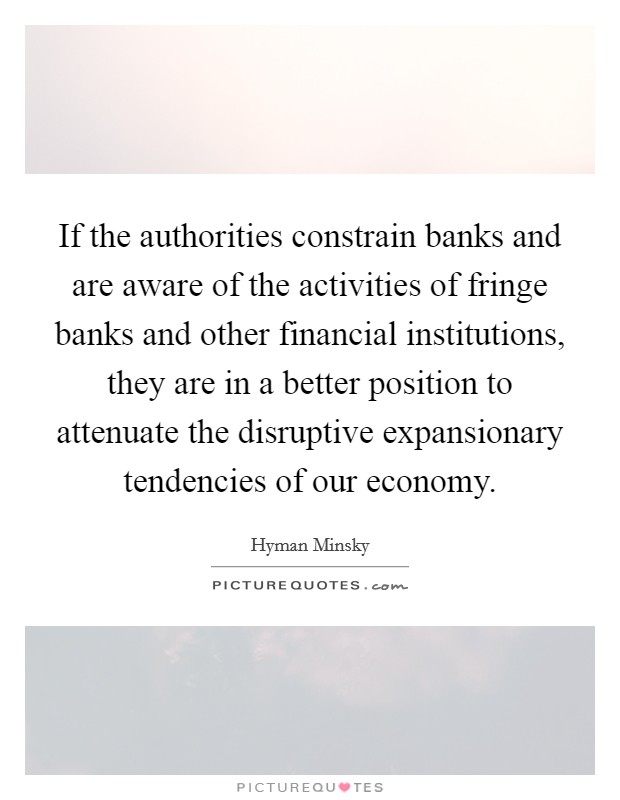 If the authorities constrain banks and are aware of the activities of fringe banks and other financial institutions, they are in a better position to attenuate the disruptive expansionary tendencies of our economy. Picture Quote #1