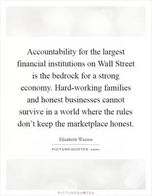 Accountability for the largest financial institutions on Wall Street is the bedrock for a strong economy. Hard-working families and honest businesses cannot survive in a world where the rules don’t keep the marketplace honest Picture Quote #1