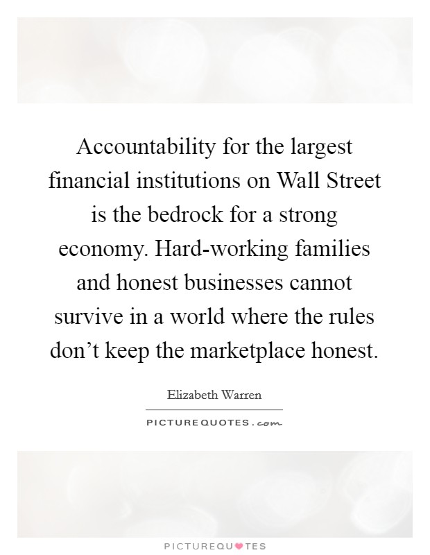 Accountability for the largest financial institutions on Wall Street is the bedrock for a strong economy. Hard-working families and honest businesses cannot survive in a world where the rules don't keep the marketplace honest. Picture Quote #1