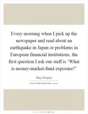 Every morning when I pick up the newspaper and read about an earthquake in Japan or problems in European financial institutions, the first question I ask our staff is ‘What is money-market-fund exposure?’ Picture Quote #1