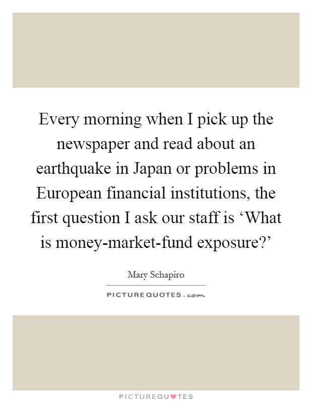 Every morning when I pick up the newspaper and read about an earthquake in Japan or problems in European financial institutions, the first question I ask our staff is ‘What is money-market-fund exposure?' Picture Quote #1