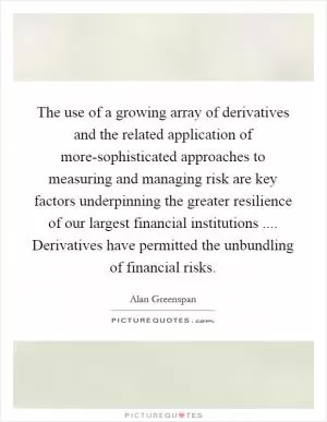 The use of a growing array of derivatives and the related application of more-sophisticated approaches to measuring and managing risk are key factors underpinning the greater resilience of our largest financial institutions .... Derivatives have permitted the unbundling of financial risks Picture Quote #1