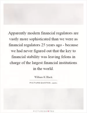 Apparently modern financial regulators are vastly more sophisticated than we were as financial regulators 25 years ago - because we had never figured out that the key to financial stability was leaving felons in charge of the largest financial institutions in the world Picture Quote #1