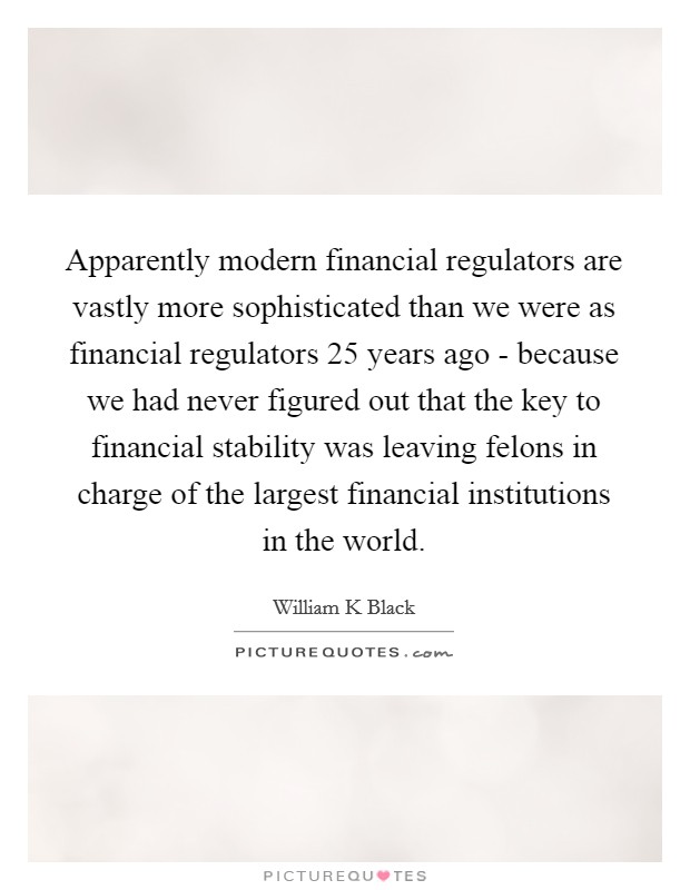 Apparently modern financial regulators are vastly more sophisticated than we were as financial regulators 25 years ago - because we had never figured out that the key to financial stability was leaving felons in charge of the largest financial institutions in the world. Picture Quote #1