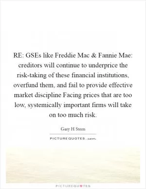 RE: GSEs like Freddie Mac and Fannie Mae: creditors will continue to underprice the risk-taking of these financial institutions, overfund them, and fail to provide effective market discipline Facing prices that are too low, systemically important firms will take on too much risk Picture Quote #1