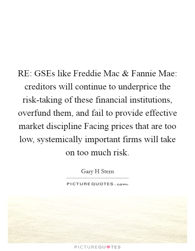 RE: GSEs like Freddie Mac and Fannie Mae: creditors will continue to underprice the risk-taking of these financial institutions, overfund them, and fail to provide effective market discipline Facing prices that are too low, systemically important firms will take on too much risk. Picture Quote #1