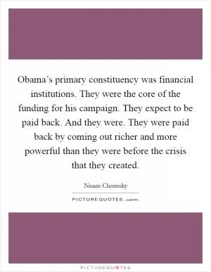 Obama’s primary constituency was financial institutions. They were the core of the funding for his campaign. They expect to be paid back. And they were. They were paid back by coming out richer and more powerful than they were before the crisis that they created Picture Quote #1