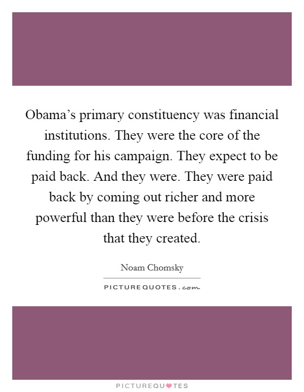 Obama's primary constituency was financial institutions. They were the core of the funding for his campaign. They expect to be paid back. And they were. They were paid back by coming out richer and more powerful than they were before the crisis that they created. Picture Quote #1