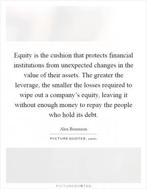 Equity is the cushion that protects financial institutions from unexpected changes in the value of their assets. The greater the leverage, the smaller the losses required to wipe out a company’s equity, leaving it without enough money to repay the people who hold its debt Picture Quote #1