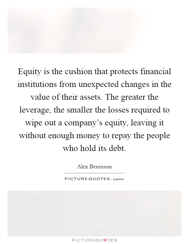 Equity is the cushion that protects financial institutions from unexpected changes in the value of their assets. The greater the leverage, the smaller the losses required to wipe out a company's equity, leaving it without enough money to repay the people who hold its debt. Picture Quote #1