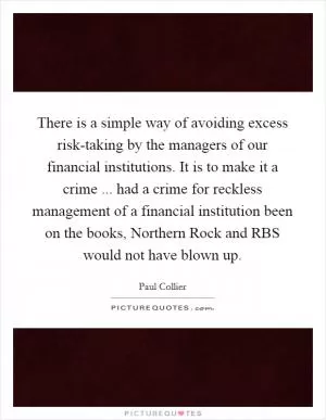 There is a simple way of avoiding excess risk-taking by the managers of our financial institutions. It is to make it a crime ... had a crime for reckless management of a financial institution been on the books, Northern Rock and RBS would not have blown up Picture Quote #1