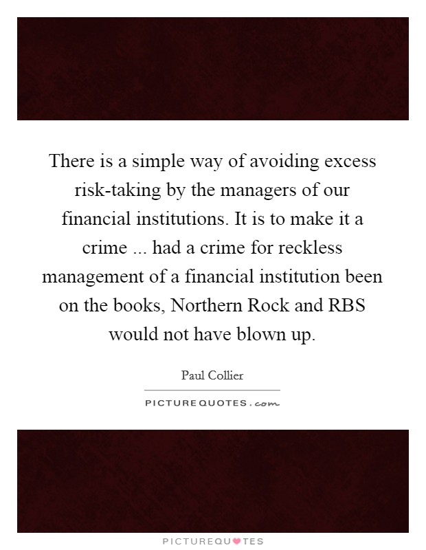 There is a simple way of avoiding excess risk-taking by the managers of our financial institutions. It is to make it a crime ... had a crime for reckless management of a financial institution been on the books, Northern Rock and RBS would not have blown up. Picture Quote #1