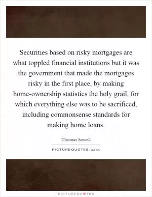 Securities based on risky mortgages are what toppled financial institutions but it was the government that made the mortgages risky in the first place, by making home-ownership statistics the holy grail, for which everything else was to be sacrificed, including commonsense standards for making home loans Picture Quote #1