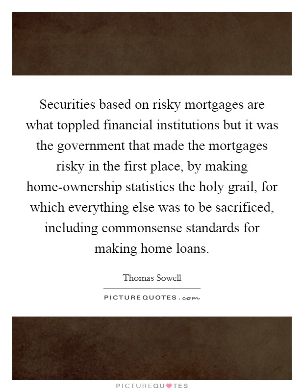Securities based on risky mortgages are what toppled financial institutions but it was the government that made the mortgages risky in the first place, by making home-ownership statistics the holy grail, for which everything else was to be sacrificed, including commonsense standards for making home loans. Picture Quote #1