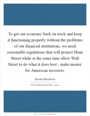 To get our economy back on track and keep it functioning properly without the problems of our financial institutions, we need reasonable regulations that will protect Main Street while at the same time allow Wall Street to do what it does best - make money for American investors Picture Quote #1
