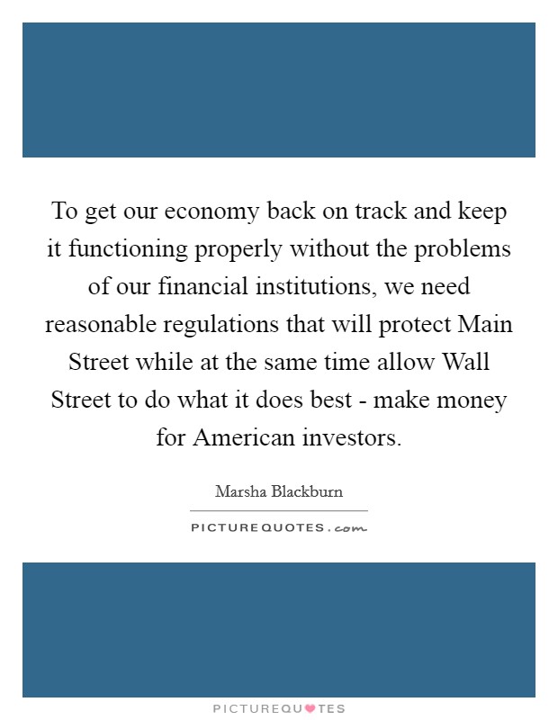 To get our economy back on track and keep it functioning properly without the problems of our financial institutions, we need reasonable regulations that will protect Main Street while at the same time allow Wall Street to do what it does best - make money for American investors. Picture Quote #1