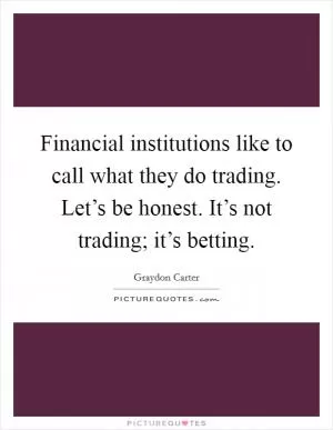 Financial institutions like to call what they do trading. Let’s be honest. It’s not trading; it’s betting Picture Quote #1