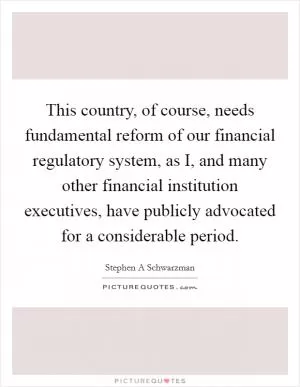 This country, of course, needs fundamental reform of our financial regulatory system, as I, and many other financial institution executives, have publicly advocated for a considerable period Picture Quote #1