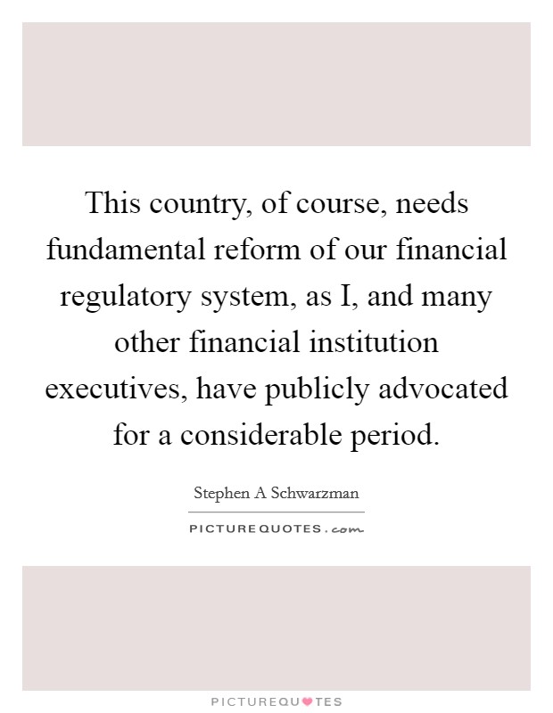 This country, of course, needs fundamental reform of our financial regulatory system, as I, and many other financial institution executives, have publicly advocated for a considerable period. Picture Quote #1