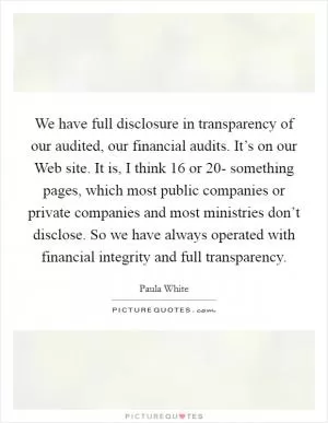 We have full disclosure in transparency of our audited, our financial audits. It’s on our Web site. It is, I think 16 or 20- something pages, which most public companies or private companies and most ministries don’t disclose. So we have always operated with financial integrity and full transparency Picture Quote #1