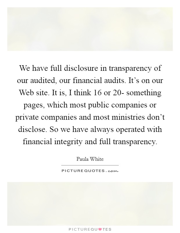 We have full disclosure in transparency of our audited, our financial audits. It's on our Web site. It is, I think 16 or 20- something pages, which most public companies or private companies and most ministries don't disclose. So we have always operated with financial integrity and full transparency. Picture Quote #1