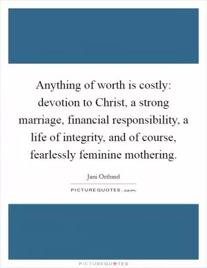 Anything of worth is costly: devotion to Christ, a strong marriage, financial responsibility, a life of integrity, and of course, fearlessly feminine mothering Picture Quote #1