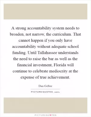A strong accountability system needs to broaden, not narrow, the curriculum. That cannot happen if you only have accountability without adequate school funding. Until Tallahassee understands the need to raise the bar as well as the financial investment, Florida will continue to celebrate mediocrity at the expense of true achievement Picture Quote #1