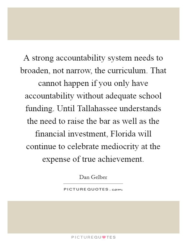 A strong accountability system needs to broaden, not narrow, the curriculum. That cannot happen if you only have accountability without adequate school funding. Until Tallahassee understands the need to raise the bar as well as the financial investment, Florida will continue to celebrate mediocrity at the expense of true achievement. Picture Quote #1