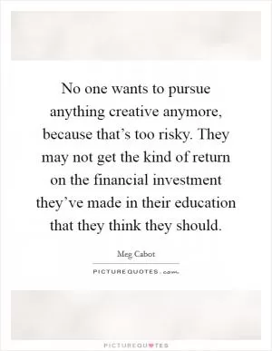 No one wants to pursue anything creative anymore, because that’s too risky. They may not get the kind of return on the financial investment they’ve made in their education that they think they should Picture Quote #1
