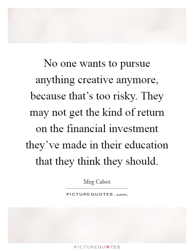 No one wants to pursue anything creative anymore, because that's too risky. They may not get the kind of return on the financial investment they've made in their education that they think they should. Picture Quote #1