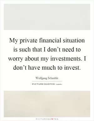 My private financial situation is such that I don’t need to worry about my investments. I don’t have much to invest Picture Quote #1