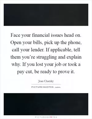 Face your financial issues head on. Open your bills, pick up the phone, call your lender. If applicable, tell them you’re struggling and explain why. If you lost your job or took a pay cut, be ready to prove it Picture Quote #1