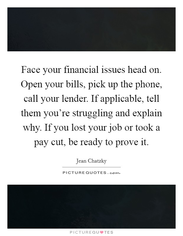 Face your financial issues head on. Open your bills, pick up the phone, call your lender. If applicable, tell them you're struggling and explain why. If you lost your job or took a pay cut, be ready to prove it. Picture Quote #1
