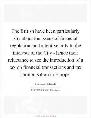 The British have been particularly shy about the issues of financial regulation, and attentive only to the interests of the City - hence their reluctance to see the introduction of a tax on financial transactions and tax harmonisation in Europe Picture Quote #1