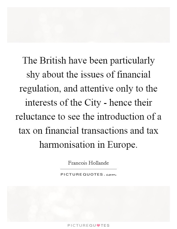 The British have been particularly shy about the issues of financial regulation, and attentive only to the interests of the City - hence their reluctance to see the introduction of a tax on financial transactions and tax harmonisation in Europe. Picture Quote #1