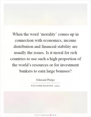 When the word ‘morality’ comes up in connection with economics, income distribution and financial stability are usually the issues. Is it moral for rich countries to use such a high proportion of the world’s resources or for investment bankers to earn large bonuses? Picture Quote #1