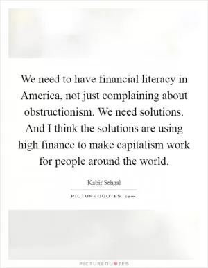 We need to have financial literacy in America, not just complaining about obstructionism. We need solutions. And I think the solutions are using high finance to make capitalism work for people around the world Picture Quote #1