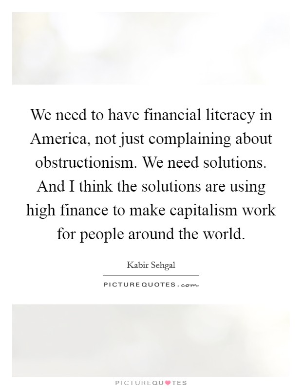 We need to have financial literacy in America, not just complaining about obstructionism. We need solutions. And I think the solutions are using high finance to make capitalism work for people around the world. Picture Quote #1