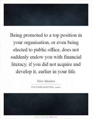Being promoted to a top position in your organisation, or even being elected to public office, does not suddenly endow you with financial literacy, if you did not acquire and develop it, earlier in your life Picture Quote #1