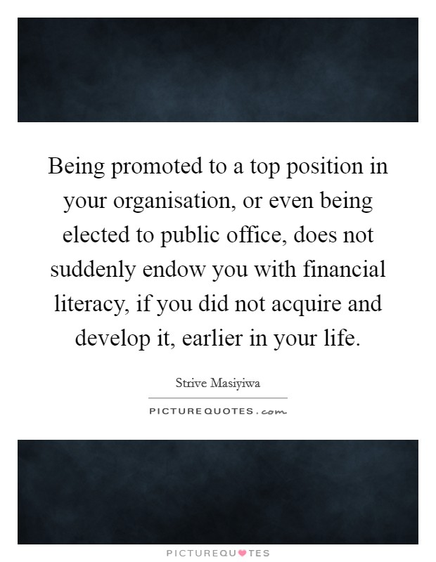 Being promoted to a top position in your organisation, or even being elected to public office, does not suddenly endow you with financial literacy, if you did not acquire and develop it, earlier in your life. Picture Quote #1