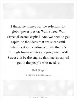 I think the money for the solutions for global poverty is on Wall Street. Wall Street allocates capital. And we need to get capital to the ideas that are successful, whether it’s microfinance, whether it’s through financial literacy programs, Wall Street can be the engine that makes capital get to the people who need it Picture Quote #1