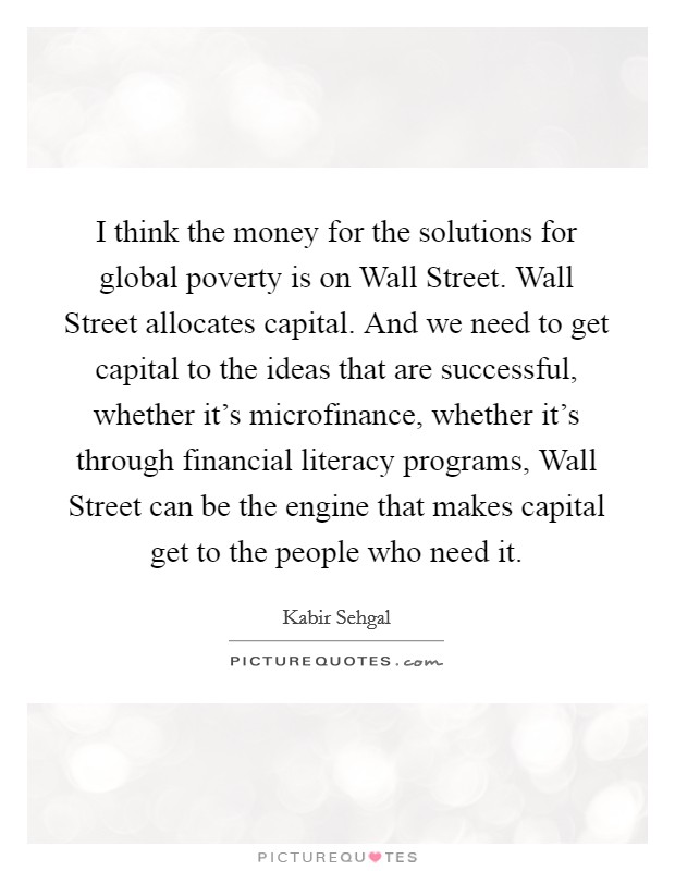 I think the money for the solutions for global poverty is on Wall Street. Wall Street allocates capital. And we need to get capital to the ideas that are successful, whether it's microfinance, whether it's through financial literacy programs, Wall Street can be the engine that makes capital get to the people who need it. Picture Quote #1