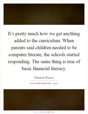 It’s pretty much how we get anything added to the curriculum. When parents said children needed to be computer literate, the schools started responding. The same thing is true of basic financial literacy Picture Quote #1