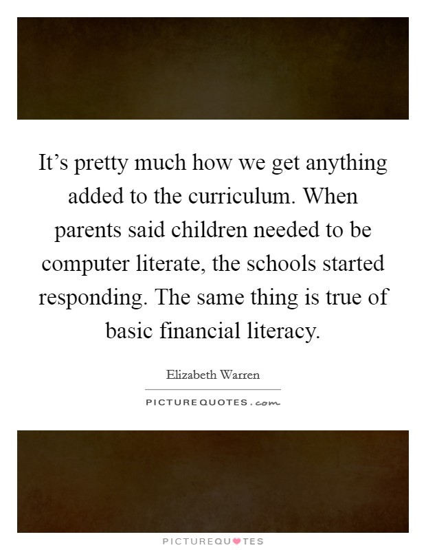 It's pretty much how we get anything added to the curriculum. When parents said children needed to be computer literate, the schools started responding. The same thing is true of basic financial literacy. Picture Quote #1