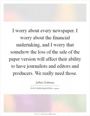 I worry about every newspaper. I worry about the financial undertaking, and I worry that somehow the loss of the sale of the paper version will affect their ability to have journalists and editors and producers. We really need those Picture Quote #1