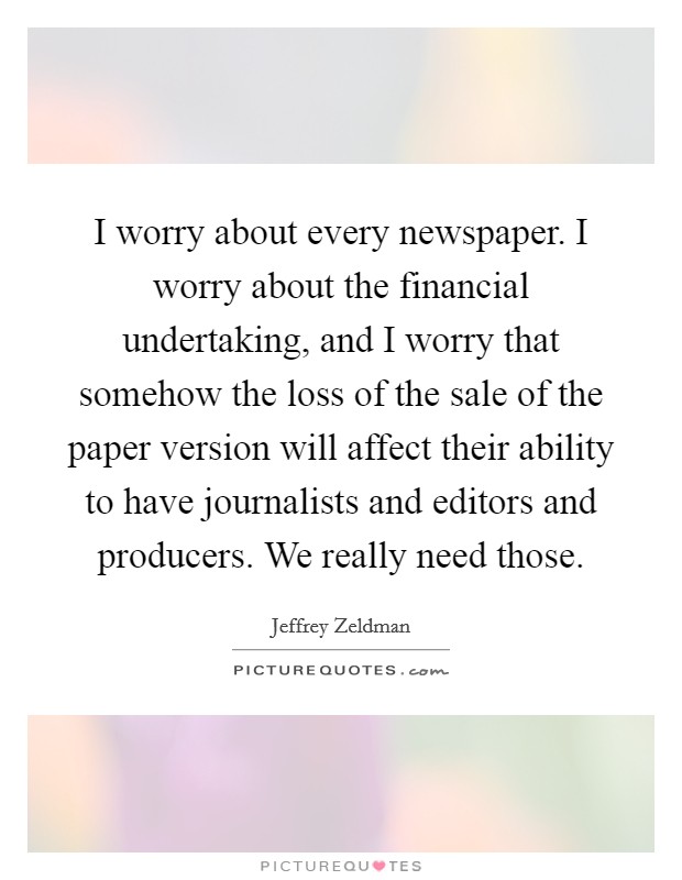 I worry about every newspaper. I worry about the financial undertaking, and I worry that somehow the loss of the sale of the paper version will affect their ability to have journalists and editors and producers. We really need those. Picture Quote #1