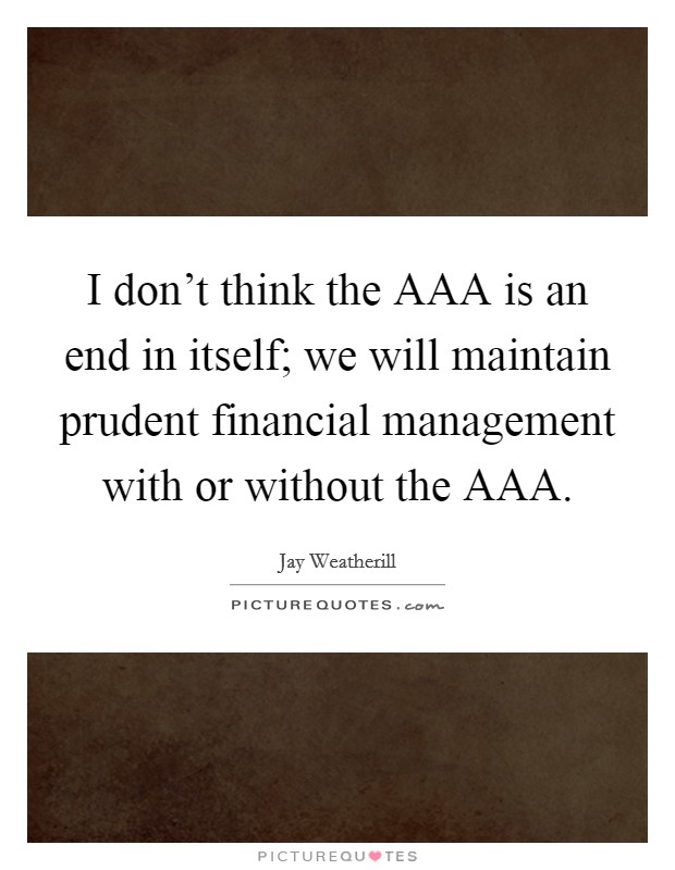 I don't think the AAA is an end in itself; we will maintain prudent financial management with or without the AAA. Picture Quote #1